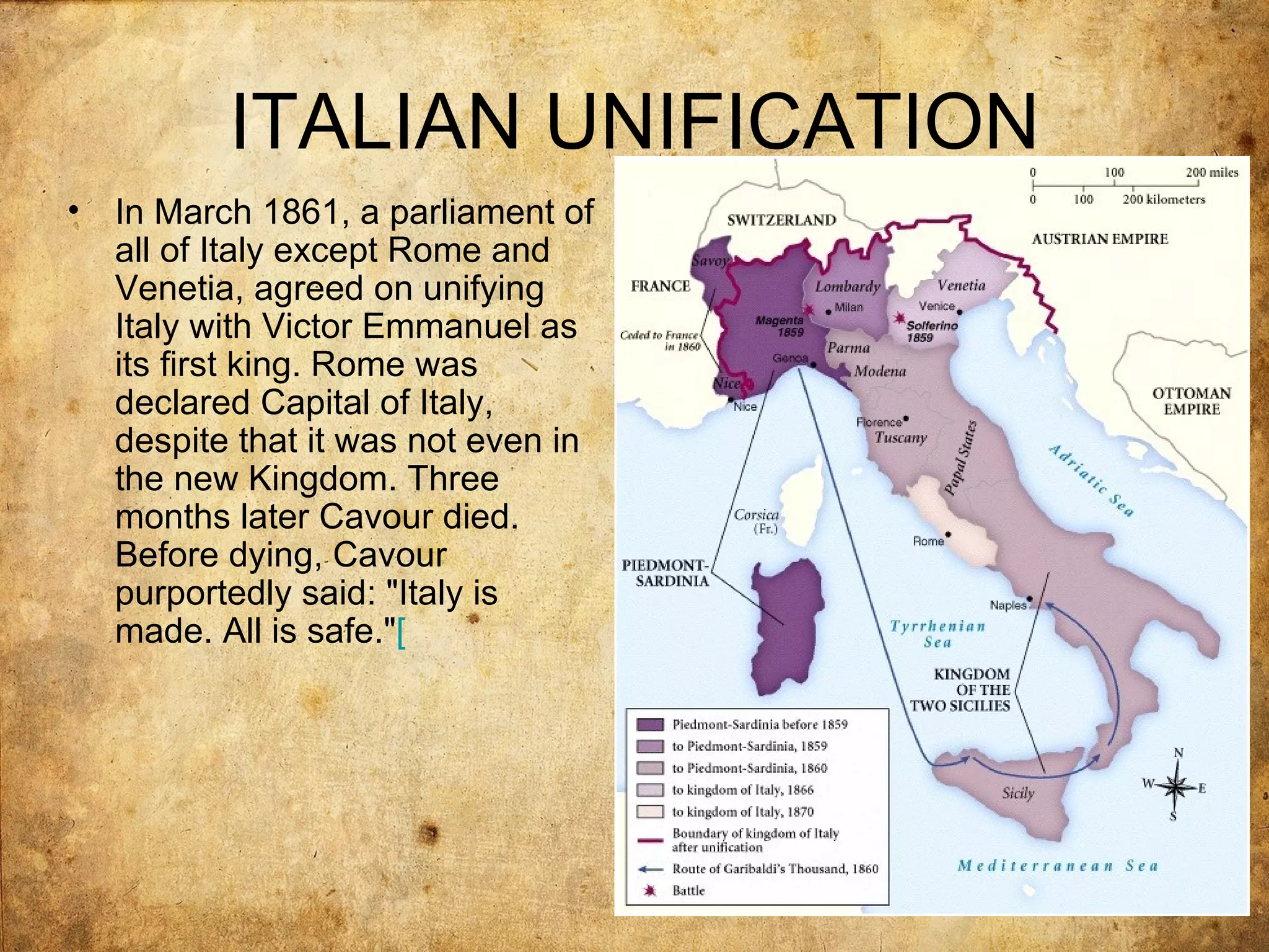 ITALIAN UNIFICATION
•   In March 1861, a parliament of
    all of Italy except Rome and
    Venetia, agreed on unifying
    Italy with Victor Emmanuel as
    its first king. Rome was
    declared Capital of Italy,
    despite that it was not even in
    the new Kingdom. Three
    months later Cavour died.
    Before dying, Cavour
    purportedly said: "Italy is
    made. All is safe."[
 