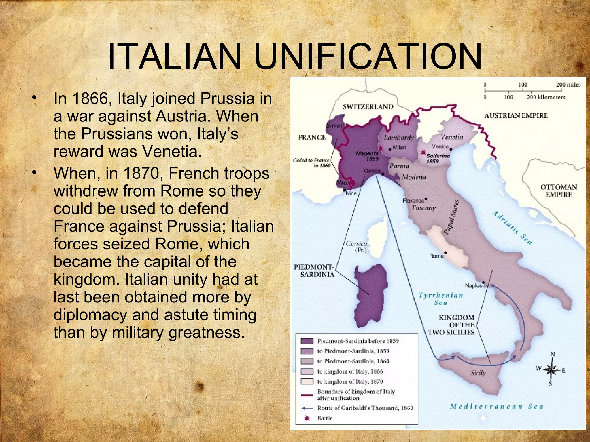 ITALIAN UNIFICATION
•   In 1866, Italy joined Prussia in
    a war against Austria. When
    the Prussians won, Italy’s
    reward was Venetia.
•   When, in 1870, French troops
    withdrew from Rome so they
    could be used to defend
    France against Prussia; Italian
    forces seized Rome, which
    became the capital of the
    kingdom. Italian unity had at
    last been obtained more by
    diplomacy and astute timing
    than by military greatness.
 
