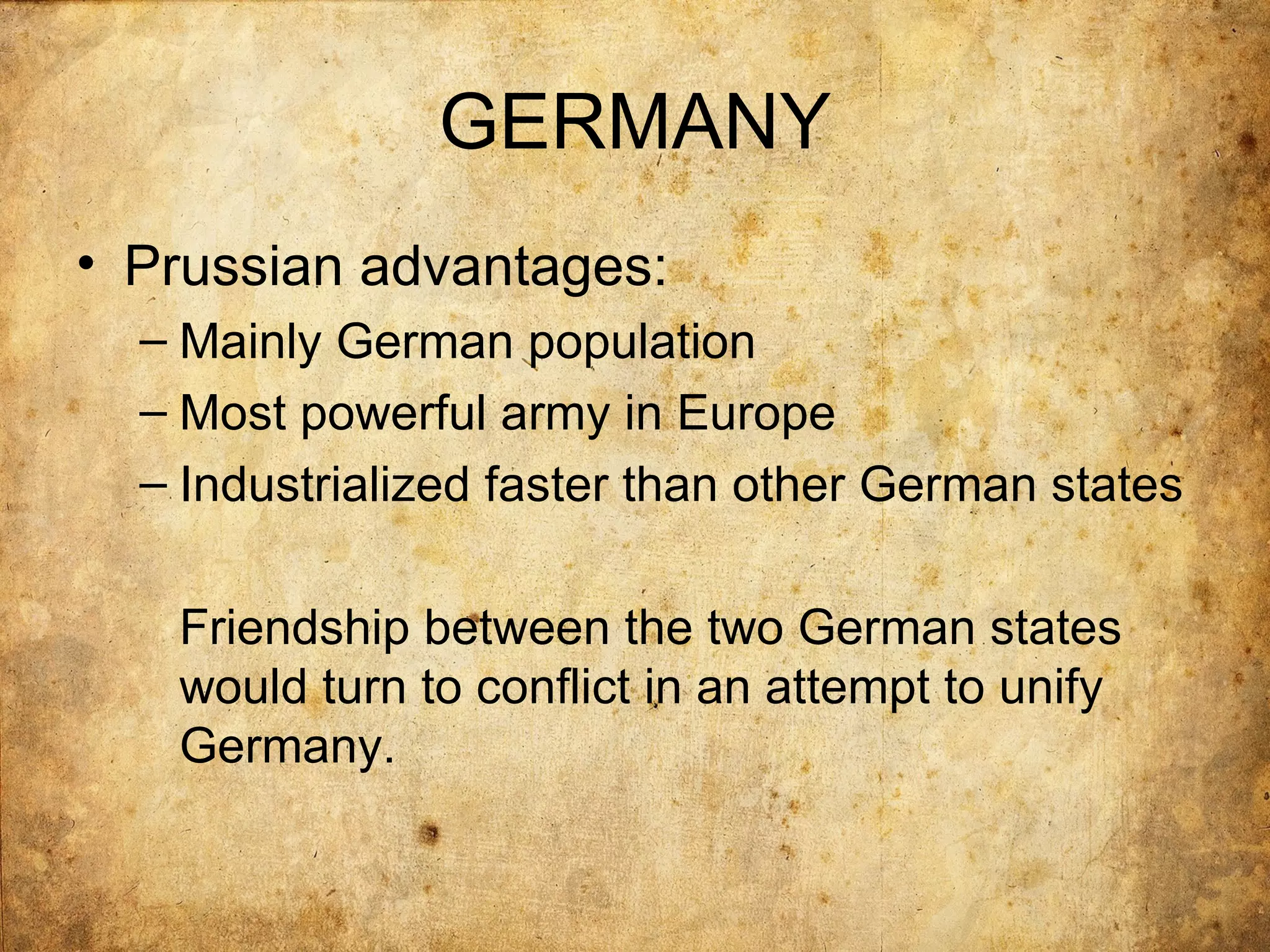 GERMANY
• Prussian advantages:
  – Mainly German population
  – Most powerful army in Europe
  – Industrialized faster than other German states

   Friendship between the two German states
   would turn to conflict in an attempt to unify
   Germany.
 