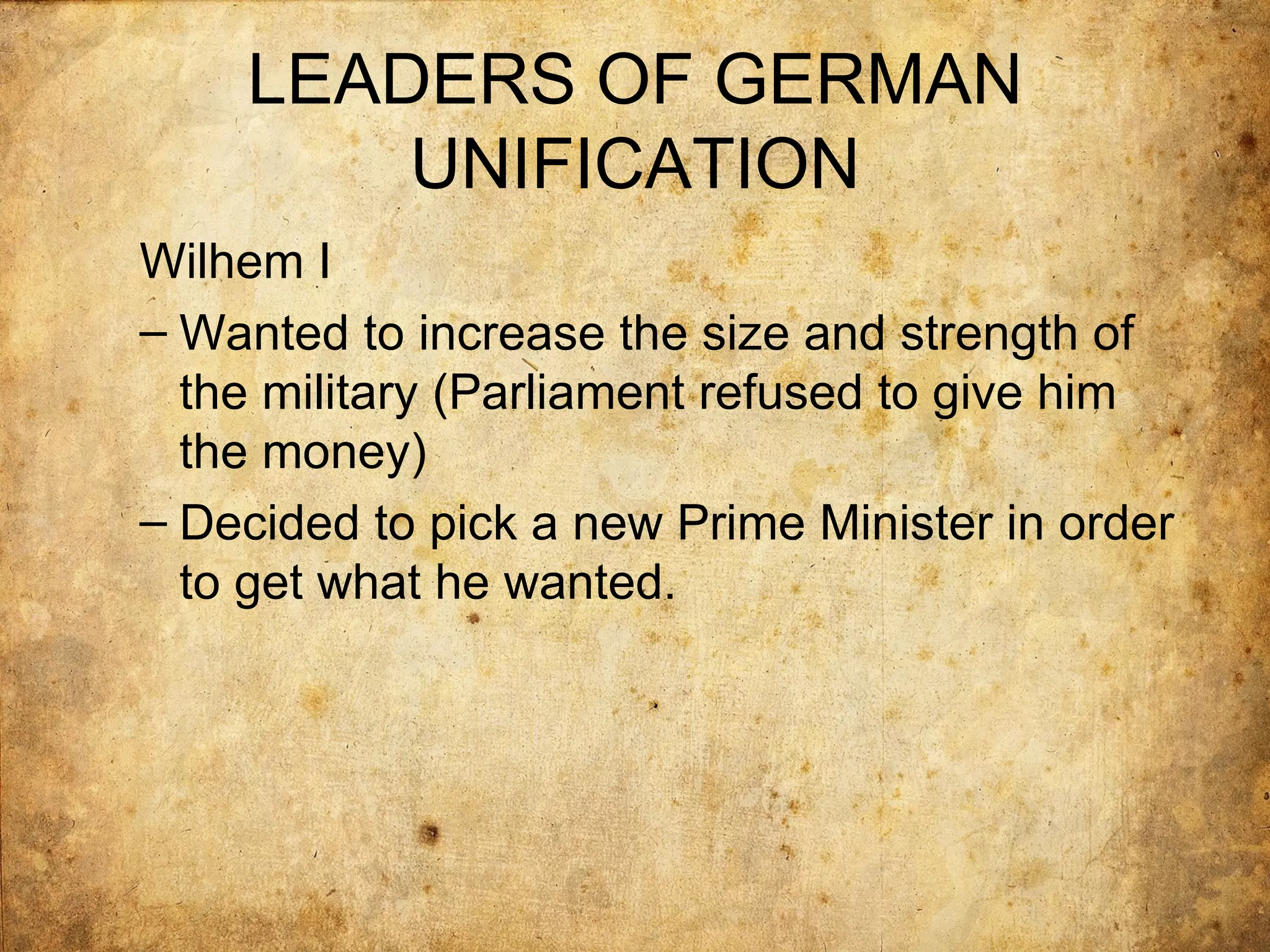 LEADERS OF GERMAN
        UNIFICATION
Wilhem I
– Wanted to increase the size and strength of
  the military (Parliament refused to give him
  the money)
– Decided to pick a new Prime Minister in order
  to get what he wanted.
 