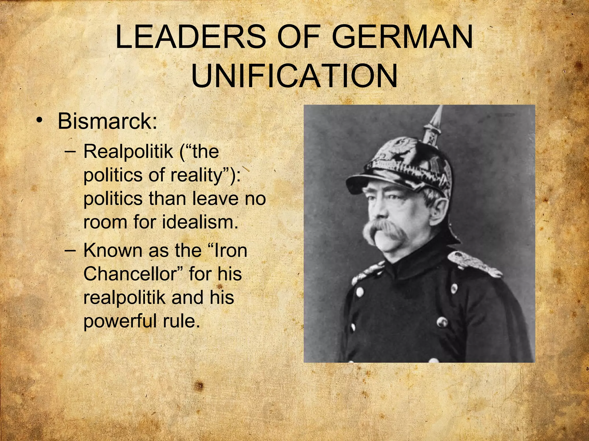 LEADERS OF GERMAN
           UNIFICATION
• Bismarck:
  – Realpolitik (“the
    politics of reality”):
    politics than leave no
    room for idealism.
  – Known as the “Iron
    Chancellor” for his
    realpolitik and his
    powerful rule.
 