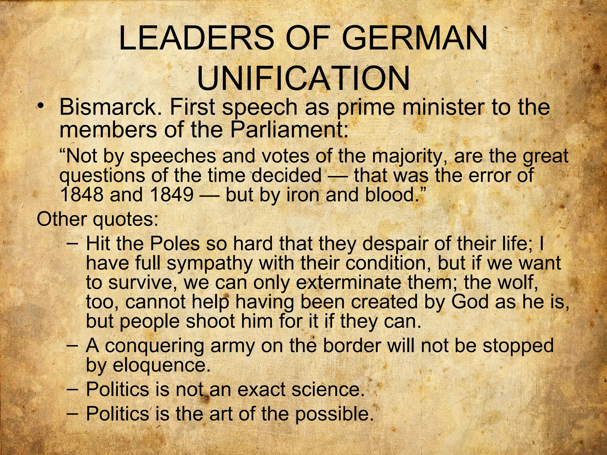 LEADERS OF GERMAN
             UNIFICATION
• Bismarck. First speech as prime minister to the
  members of the Parliament:
  “Not by speeches and votes of the majority, are the great
  questions of the time decided — that was the error of
  1848 and 1849 — but by iron and blood.”
Other quotes:
   – Hit the Poles so hard that they despair of their life; I
     have full sympathy with their condition, but if we want
     to survive, we can only exterminate them; the wolf,
     too, cannot help having been created by God as he is,
     but people shoot him for it if they can.
   – A conquering army on the border will not be stopped
     by eloquence.
   – Politics is not an exact science.
   – Politics is the art of the possible.
 