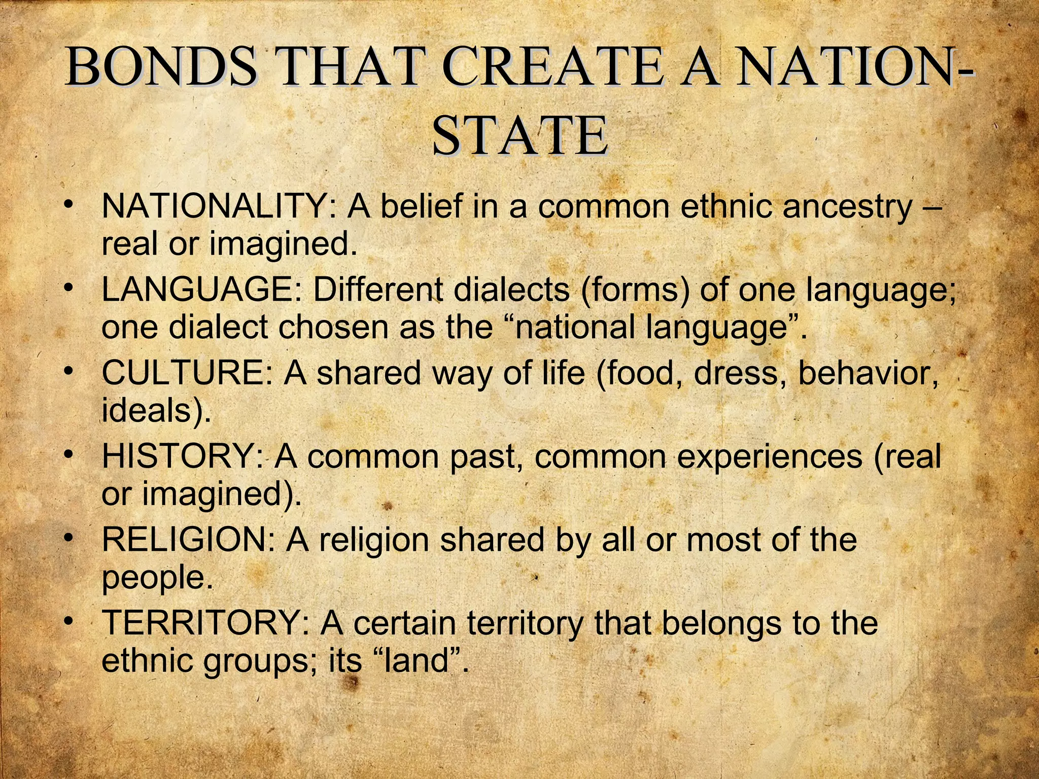 BONDS THAT CREATE A NATION-
          STATE
• NATIONALITY: A belief in a common ethnic ancestry –
  real or imagined.
• LANGUAGE: Different dialects (forms) of one language;
  one dialect chosen as the “national language”.
• CULTURE: A shared way of life (food, dress, behavior,
  ideals).
• HISTORY: A common past, common experiences (real
  or imagined).
• RELIGION: A religion shared by all or most of the
  people.
• TERRITORY: A certain territory that belongs to the
  ethnic groups; its “land”.
 