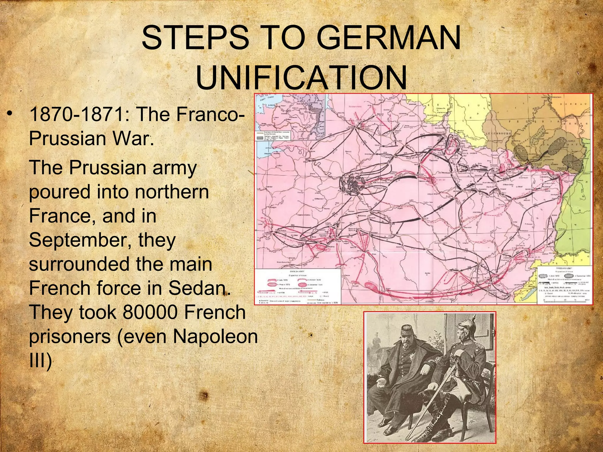 STEPS TO GERMAN
               UNIFICATION
• 1870-1871: The Franco-
  Prussian War.
  The Prussian army
  poured into northern
  France, and in
  September, they
  surrounded the main
  French force in Sedan.
  They took 80000 French
  prisoners (even Napoleon
  III)
 