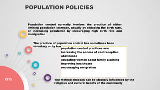 POPULATION POLICIES
KEYS
Population control normally involves the practice of either
limiting population increase, usually by reducing the birth rate,
or increasing population by incouraging high birth rate and
immigration
The practice of population control has sometimes been
voluntary or by law
population control practices are:
increasing the access of contraception
abstinence
educating women about family planning
improving healthcare
encouraging emigration
The method choosen can be strongly influenced by the
religious and cultural beliefs of the community
 