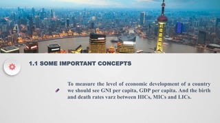 ADD YOUR TITLE HERE
1.1 SOME IMPORTANT CONCEPTS
To measure the level of economic development of a country
we should see GNI per capita, GDP per capita. And the birth
and death rates varz between HICs, MICs and LICs.
 