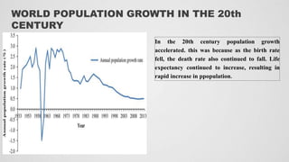WORLD POPULATION GROWTH IN THE 20th
CENTURY
In the 20th century population growth
accelerated. this was because as the birth rate
fell, the death rate also continued to fall. Life
expectancy continued to increase, resulting in
rapid increase in ppopulation.
 