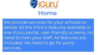Home
We provide services for your schools to
deliver all the third e features available in
one iGuru portal, user-friendly screens, no
need to train your staff. All features are
included. No need to go for party
services.
 