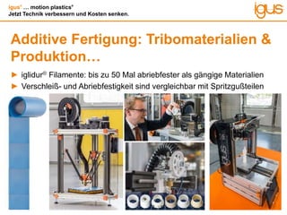 igus®
… motion plastics®
Jetzt Technik verbessern und Kosten senken.
Additive Fertigung: Tribomaterialien &
Produktion…
► iglidur® Filamente: bis zu 50 Mal abriebfester als gängige Materialien
► Verschleiß- und Abriebfestigkeit sind vergleichbar mit Spritzgußteilen
 