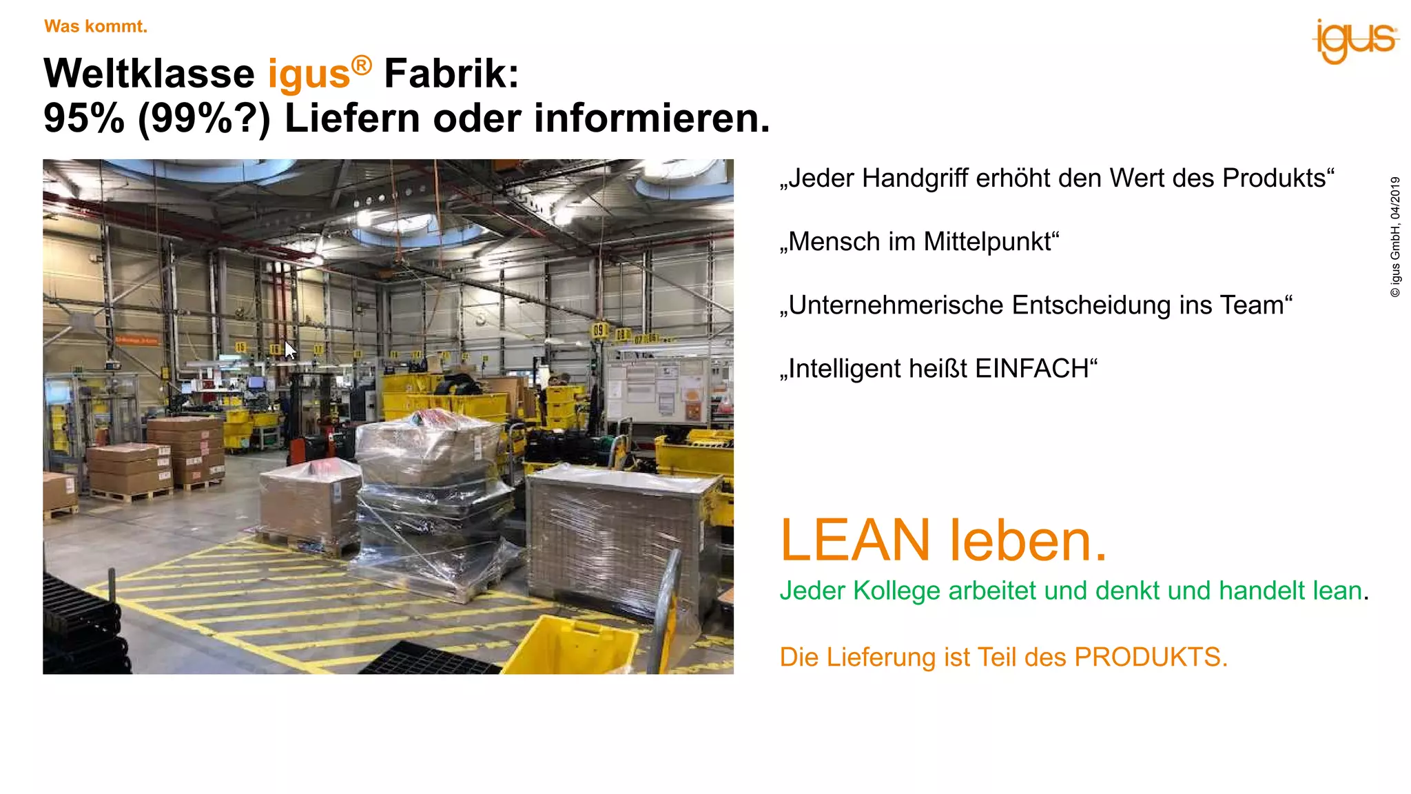 Weltklasse igus® Fabrik:
95% (99%?) Liefern oder informieren.
LEAN leben.
Jeder Kollege arbeitet und denkt und handelt lean.
Die Lieferung ist Teil des PRODUKTS.
Was kommt.
„Jeder Handgriff erhöht den Wert des Produkts“
„Mensch im Mittelpunkt“
„Unternehmerische Entscheidung ins Team“
„Intelligent heißt EINFACH“
©igusGmbH,04/2019
 
