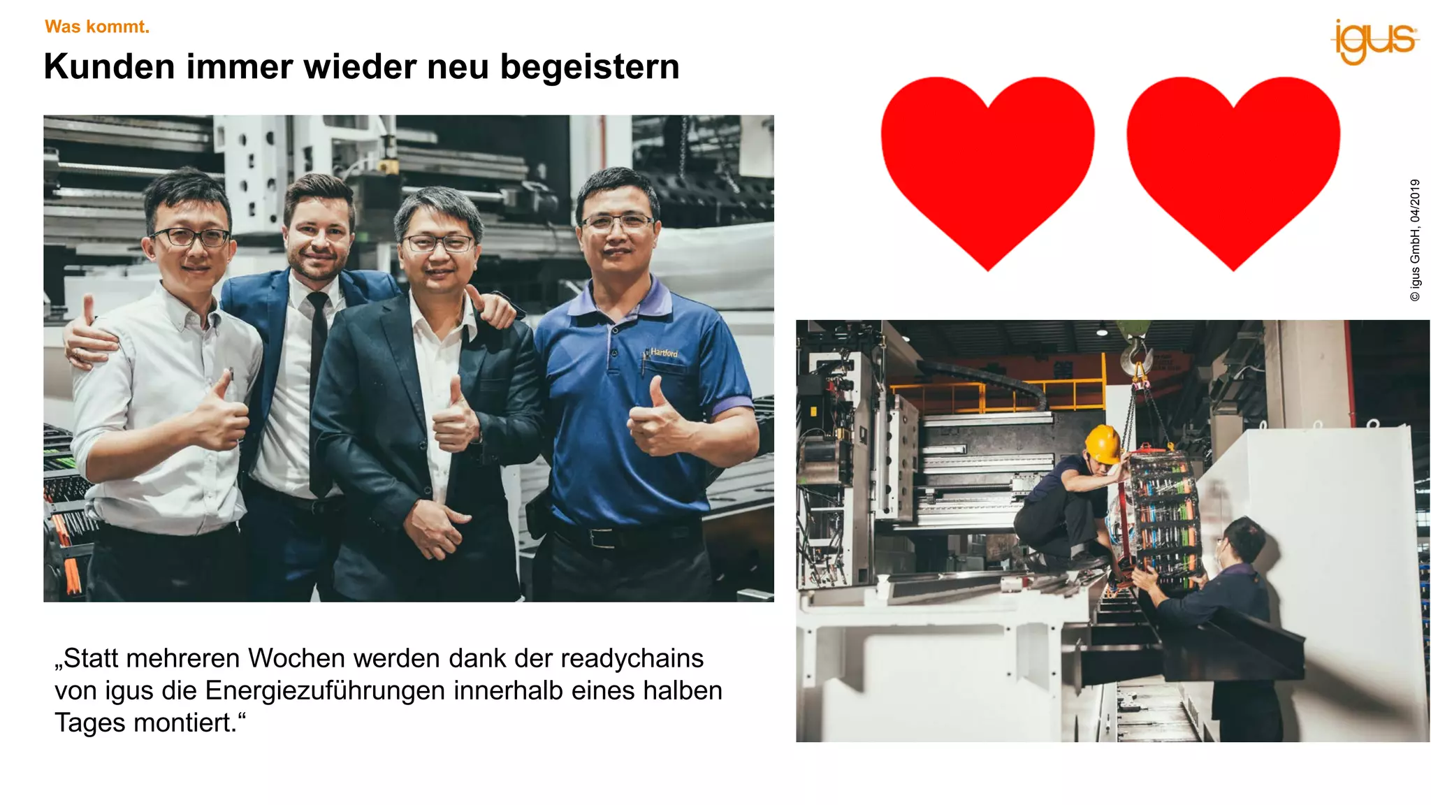 Kunden immer wieder neu begeistern
Was kommt.
„Statt mehreren Wochen werden dank der readychains
von igus die Energiezuführungen innerhalb eines halben
Tages montiert.“
©igusGmbH,04/2019
 