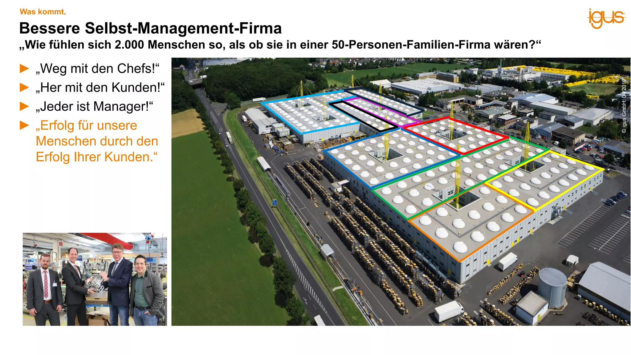► „Weg mit den Chefs!“
► „Her mit den Kunden!“
► „Jeder ist Manager!“
► „Erfolg für unsere
Menschen durch den
Erfolg Ihrer Kunden.“
Bessere Selbst-Management-Firma
„Wie fühlen sich 2.000 Menschen so, als ob sie in einer 50-Personen-Familien-Firma wären?“
Was kommt.
©igusGmbH,04/2019
 