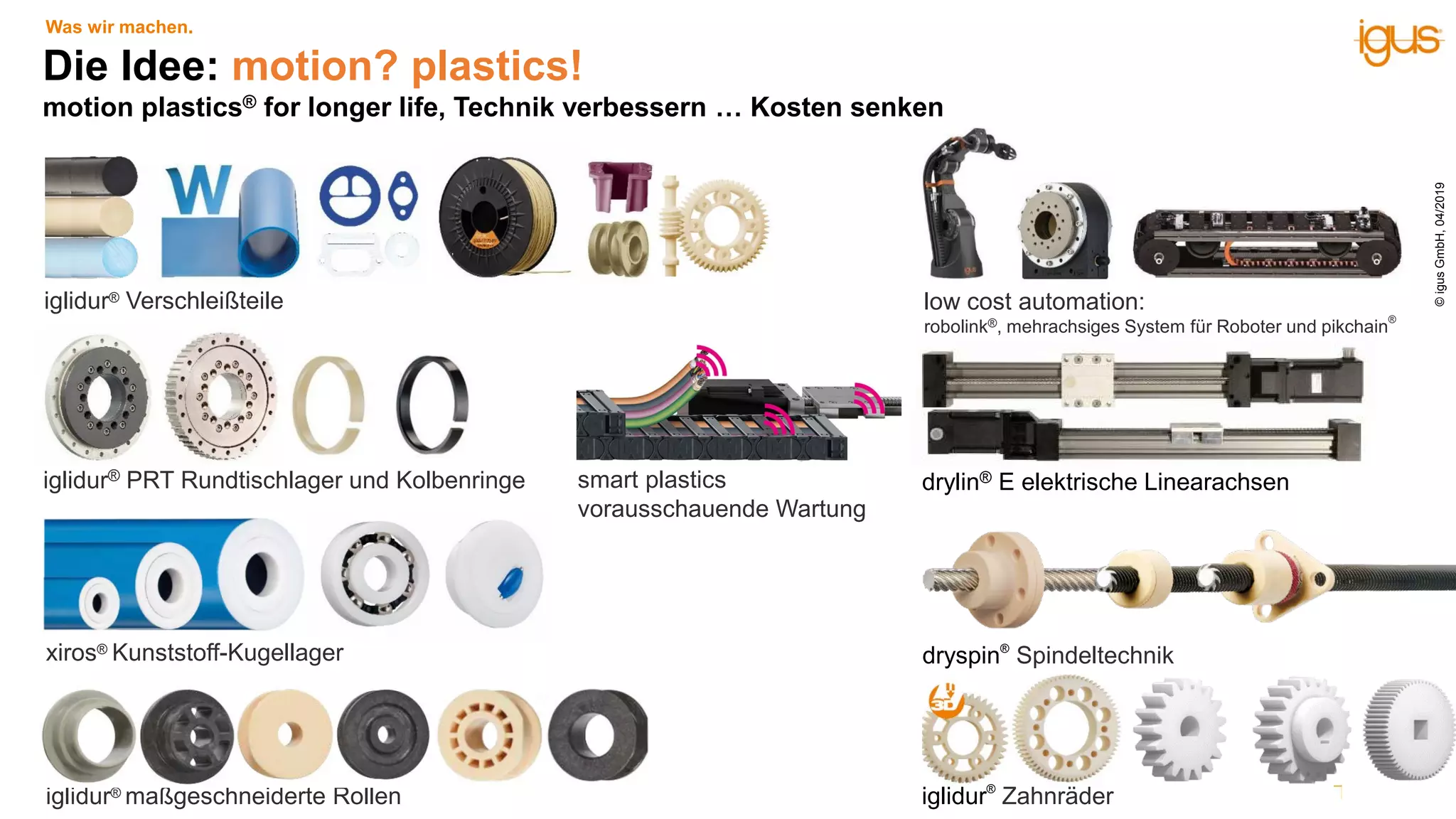 iglidur® Verschleißteile
iglidur® PRT Rundtischlager und Kolbenringe
xiros® Kunststoff-Kugellager
low cost automation:
robolink®, mehrachsiges System für Roboter und pikchain
®
dryspin®
Spindeltechnik
drylin® E elektrische Linearachsen
Die Idee: motion? plastics!
motion plastics® for longer life, Technik verbessern … Kosten senken
iglidur® maßgeschneiderte Rollen iglidur®
Zahnräder
Was wir machen.
smart plastics
vorausschauende Wartung
©igusGmbH,04/2019
 