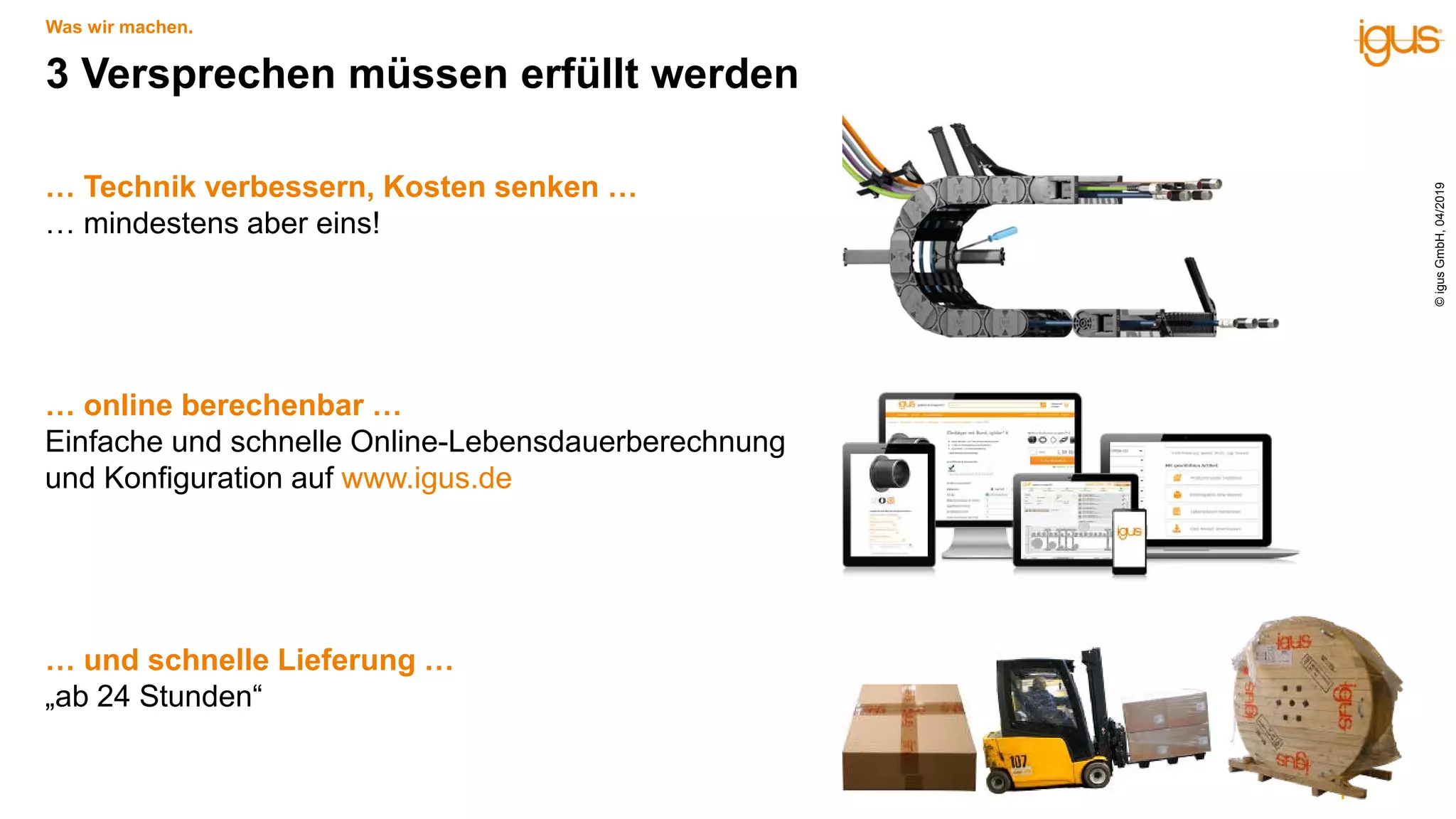 … Technik verbessern, Kosten senken …
… mindestens aber eins!
… online berechenbar …
Einfache und schnelle Online-Lebensdauerberechnung
und Konfiguration auf www.igus.de
… und schnelle Lieferung …
„ab 24 Stunden“
3 Versprechen müssen erfüllt werden
Was wir machen.
©igusGmbH,04/2019
 