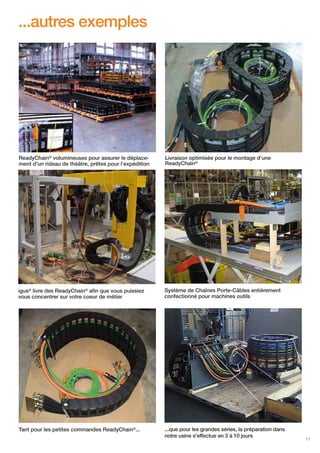 ...autres exemples

ReadyChain® volumineuses pour assurer le déplacement d'un rideau de théâtre, prêtes pour l’expédition

Livraison optimisée pour le montage d’une
ReadyChain®

igus® livre des ReadyChain® afin que vous puissiez
vous concentrer sur votre coeur de métier

Système de Chaînes Porte-Câbles entièrement
confectionné pour machines outils

Tant pour les petites commandes ReadyChain®...

...que pour les grandes séries, la préparation dans
notre usine s'effectue en 3 à 10 jours

11

 