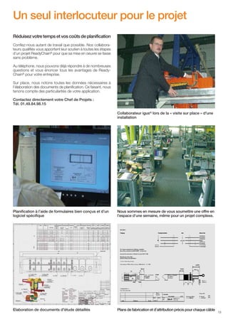 Un seul interlocuteur pour le projet
Réduisez votre temps et vos coûts de planification
Confiez-nous autant de travail que possible. Nos collaborateurs qualifiés vous apportent leur soutien à toutes les étapes
d’un projet ReadyChain® pour que sa mise en oeuvre se fasse
sans problème.
Au téléphone, nous pouvons déjà répondre à de nombreuses
questions et vous énoncer tous les avantages de ReadyChain® pour votre entreprise.
Sur place, nous notons toutes les données nécessaires à
l’élaboration des documents de planification. Ce faisant, nous
tenons compte des particularités de votre application.
Contactez directement votre Chef de Projets :
Tél. 01.49.84.98.15
Collaborateur igus® lors de la « visite sur place » d'une
installation

Planification à l’aide de formulaires bien conçus et d’un
logiciel spécifique

Nous sommes en mesure de vous soumettre une offre en
l’espace d’une semaine, même pour un projet complexe.

Elaboration de documents d'étude détaillés

Plans de fabrication et d’attribution précis pour chaque câble

19

 