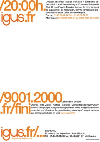 /20:00h.
.fr

Livraison et conseil tous les jours de 8 h à 20 h et le samedi de 8 h à midi en Allemagne. Conseil technique de
8 h à 20 h en France. Pas de minimum de commande ni
de supplément de facturation. 80.000 composants disponibles sur stock usine. Livraison rapide.
France : 01.49.84.04.04 Fax : 01.49.84.21.07
Allemagne : 0049-2203-9649-0 Fax : 0049-2203-9649-222

®

/9001
.2000
.fr/fini

Certifié DIN EN ISO
Chaînes Porte-Câbles – Câbles – Garantie ! Demandez nos ReadyChain®
prêtes à l'emploi pour augmenter rapidement votre marge d’autofinancement et vos bénéfices. La garantie du système igus® s’applique aussi
aux composants livrés en vrac www.igus.fr/fini

.fr/
...
®

la garantie au juste prix

igus® SARL
49, avenue des Pépinières - Parc Médicis
Tél. : 01.49.84.04.04 Fax : 01.49.84.21.07, info@igus.fr
MAT0070453.3, 04/2008

 