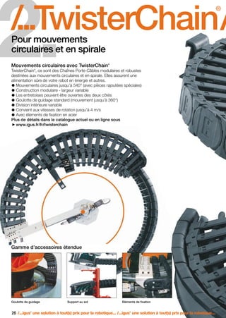 FR-ROBOTICS 11-2008

17.11.2008

17:15 Uhr

Seite 26

2.

/
...TwisterChain /
.
®

Pour mouvements
circulaires et en spirale

®

Mouvements circulaires avec TwisterChain

TwisterChain , ce sont des Chaînes Porte-Câbles modulaires et robustes
destinées aux mouvements circulaires et en spirale. Elles assurent une
alimentation sûre de votre robot en énergie et autres.
Mouvements circulaires jusqu’à 540° (avec pièces rajoutées spéciales)
Construction modulaire - largeur variable
Les entretoises peuvent être ouvertes des deux côtés
Goulotte de guidage standard (mouvement jusqu’à 360°)
Division intérieure variable
Convient aux vitesses de rotation jusqu’à 4 m/s
Avec éléments de fixation en acier
Plus de détails dans le catalogue actuel ou en ligne sous
www.igus.fr/fr/twisterchain
®

Gamme d’accessoires étendue

Goulotte de guidage

Support au sol

Eléments de fixation

26 /...igus une solution à tout(s) prix pour la robotique... /...igus une solution à tout(s) prix pour la robotique...
®

®

 