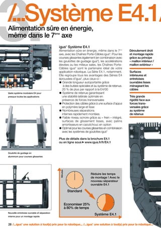 FR-ROBOTICS 11-2008

17.11.2008

17:15 Uhr

3.

Seite 28

/
...Système E4.1/
.
Alimentation sûre en énergie,
même dans le 7 axe
ème

®

igus Système E4.1
Alimentation sûre en énergie, même dans le 7
axe, avec les Chaînes Porte-Câbles igus . Pour les
courses glissantes également (en combinaison avec
les goulottes de guidage igus ), les accélérations
élevées ou les milieux sales, les Chaînes PorteCâbles igus sont le partenaire idéal de votre
application robotique. La Série E4.1, notamment.
Elle regroupe tous les avantages des Séries E4
éprouvées d’igus , plus ceux-ci :
Grande longueur autoportante grâce
à des butées spéciales et au système de retenue.
20 % de plus par rapport à la E4/00
Système de retenue garantissant
une stabilité latérale optimale en
présence de forces transversales
Protection des câbles grâce à une surface d’appui
en polymère large et lisse
Nombreuses séparations
internes rapidement montées
Faible niveau sonore grâce au « frein » intégré,
surfaces de glissement lisses, avec patins
amortisseurs en caoutchouc en option
Optimal pour les courses glissantes en combinaison
avec les systèmes de goulottes igus
ème

®

®

Déroulement droit
et montage rapide
grâce au principe
« maillon intérieur /
maillon extérieur »

®

®

Vaste système modulaire E4 pour
presque toutes les applications

Surfaces
intérieures et
entretoises
ouvrables lisses
ménageant les
câbles
Très grande
rigidité face aux
forces transversales grâce
au système
de retenue

®

Plus de détails dans la brochure E4.1
ou en ligne sous www.igus.fr/fr/E4.1

Goulotte de guidage en

Minutes

aluminium pour courses glissantes

Réduire les temps
de montage ! Avec le
nouveau séparateur
ouvrable E4.1

Standard

Economiser 25%
à 80% de temps
Nouvelle entretoise ouvrable et séparation

Système E4.1

interne pour un montage rapide

28 /...igus une solution à tout(s) prix pour la robotique... /...igus une solution à tout(s) prix pour la robotique...
®

®

 
