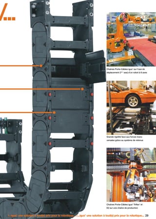 FR-ROBOTICS 11-2008

17.11.2008

17:15 Uhr

Seite 29

/
...
Chaînes Porte-Câbles igus sur l’axe de
®

déplacement (7

ème

axe) d’un robot à 6 axes

Grande rigidité face aux forces transversales grâce au système de retenue

Chaînes Porte-Câbles igus Triflex et
®

®

E2 sur une chaîne de production

/...igus une solution à tout(s) prix pour la robotique... /...igus une solution à tout(s) prix pour la robotique... 29
®

®

 