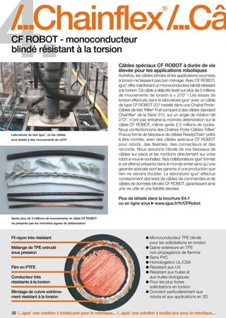 FR-ROBOTICS 11-2008

17.11.2008

17:15 Uhr

Seite 30

4.

/
...Chainflex /
...Câb
®

CF ROBOT - monoconducteur
blindé résistant à la torsion

Câbles spéciaux CF ROBOT à durée de vie
élevée pour les applications robotiques
Autrefois, les câbles blindés et les applications soumises
à torsion ne faisaient pas bon ménage. Avec CF ROBOT,
igus offre maintenant un monoconducteur blindé résistant
à la torsion. Ce câble a déjà été testé sur plus de 3 millions
de mouvements de torsion à ± 270° ! Les essais de
torsion effectués dans le laboratoire igus avec un câble
de type CF ROBOT 037 installé dans une Chaîne PorteCâbles de test Triflex R et comparé à des câbles standard
Chainflex de la Série 310, sur un angle de rotation de
270°, n’ont pas entraîné la moindre détérioration sur le
câble CF ROBOT, même après 2,5 millions de cycles.
Nous confectionnons des Chaînes Porte-Câbles Triflex
R sous forme de faisceaux de câbles ReadyChain prêts
à être montés, avec des câbles spéciaux CF ROBOT
pour robots, des flexibles, des connecteurs et des
raccords. Nous assurons l’étude de vos faisceaux de
câbles sur place et les montons directement sur votre
robot si vous le souhaitez. Nos collaborateurs igus formés
à cet effet et présents dans le monde entier ainsi qu’une
garantie spéciale sont les garants d’une production que
rien ne viendra troubler. Le laboratoire igus effectue
constamment des tests de câbles de commandes et de
câbles de données blindés CF ROBOT, garantissant ainsi
une vie utile et une fiabilité élevées.
®

®

®

®

®

Laboratoire de test igus , où les câbles
®

sont testés à des mouvements de ±270°

®

®

®

Plus de détails dans la brochure E4.1
ou en ligne sous www.igus.fr/fr/CFRobot

Après plus de 3 millions de mouvements, le câble CF ROBOT
ne présente pas les moindres signes de détérioration

Fil rayon très résistant

Monoconducteur TPE blindé
pour les sollicitations en torsion
Gaine extérieure en TPE
non propagatrice de flamme
Sans PVC
Homologation UL/CSA
Résistant aux UV
Résistant aux huiles et
aux huiles biologiques
Pour les plus fortes
sollicitations en torsion
Convient particulièrement aux
robots et aux applications en 3D

Mélange de TPE extrudé
sous pression

Film en PTFE
Conducteur très
résistante à la torsion
Blindage de cuivre extrêmement résistant à la torsion

30 /...igus une solution à tout(s) prix pour la robotique... /...igus une solution à tout(s) prix pour la robotique...
®

®

 