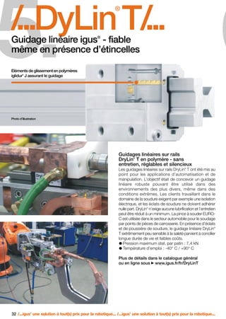 FR-ROBOTICS 11-2008

17.11.2008

5.

17:15 Uhr

Seite 32

6

/
...DyLin T/
...
®

®

Guidage linéaire igus - fiable
même en présence d’étincelles
Eléments de glissement en polymères
iglidur J assurant le guidage
®

Photo d’illustration

Guidages linéaires sur rails
DryLin T en polymère - sans
entretien, réglables et silencieux
®

Les guidages linéaires sur rails DryLin T ont été mis au
point pour les applications d’automatisation et de
manipulation. L’objectif était de concevoir un guidage
linéaire robuste pouvant être utilisé dans des
environnements des plus divers, même dans des
conditions extrêmes. Les clients travaillant dans le
domaine de la soudure exigent par exemple une isolation
électrique, et les éclats de soudure ne doivent adhérer
nulle part. DryLin n’exige aucune lubrification et l’entretien
peut être réduit à un minimum. La pince à souder EUROC est utilisée dans le secteur automobile pour le soudage
par points de pièces de carrosserie. En présence d’éclats
et de poussière de soudure, le guidage linéaire DryLin
T extrêmement peu sensible à la saleté parvient à concilier
longue durée de vie et faibles coûts.
Pression maximum stat. par patin : 7,4 kN
Température d’emploi : -40° C / +90° C
®

®

®

Plus de détails dans le catalogue général
ou en ligne sous www.igus.fr/fr/DryLinT

32 /...igus une solution à tout(s) prix pour la robotique... /...igus une solution à tout(s) prix pour la robotique...
®

®

 