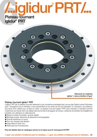 FR-ROBOTICS 11-2008

17.11.2008

17:16 Uhr

Seite 33

6.

/
...iglidur PRT/
...
®

Plateau tournant
iglidur PRT
®

Eléments en matériau
iglidur J sans entretien d’igus
®

®

®

Plateau tournant iglidur PRT
L’iglidur PRT est un plateau tournant reprenant à son compte les avantages bien connus des Paliers Lisses Polymères
igus . N’exigeant aucun entretien, il est autolubrifiant et sa durée de vie est évaluable. En robotique, ces plateaux
tournants sont utilisés pour la tête du robot. Le plateau tournant iglidur PRT sans entretien ni lubrifiant permet
d’optimiser son travail, donc de réaliser des économies et de gagner du temps. L’absence de lubrifiant rend également
possible une utilisation en salle blanche.
Absence totale d’entretien, grande rigidité
Montage simple, éléments de glissement échangeables
Grande résistance à l’usure
Pour les charges très élevées
Disponible en acier inox
Vaste gamme d’accessoires
®

®

®

Plus de détails dans le catalogue actuel ou en ligne sous

www.igus.fr/fr/PRT

/...igus une solution à tout(s) prix pour la robotique... /...igus une solution à tout(s) prix pour la robotique... 33
®

®

 