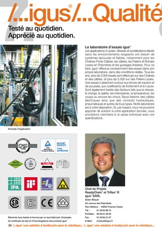 FR-ROBOTICS 11-2008

17.11.2008

17:16 Uhr

Seite 34

7.

8

/...igus/...Qualité/
®

Testé au quotidien.
Apprécié au quotidien.

®

Le laboratoire d’essais igus

Les applications à cycles, vitesses et accélérations élevés
dans les environnements exigeants ont besoin de
systèmes éprouvés et fiables, notamment pour les
Chaînes Porte-Câbles, les câbles, les Paliers et Rotules
Lisses en Polymères et les guidages linéaires. Pour ce
faire, igus effectue constamment des essais dans son
propre laboratoire, dans des conditions réelles. Tous les
ans, plus de 2.000 essais sont effectués sur des Chaînes
et des câbles, et plus de 5.000 sur des Paliers Lisses.
Ces essais s’attachent surtout aux forces de traction et
de poussée, aux coefficients de frottement et à l’usure.
Sont également testés des facteurs tels que la vitesse,
la charge, la saleté, les intempéries, la température, les
coups ou encore les chocs. Nous testons des câbles
électriques ainsi que des conduits hydrauliques,
pneumatiques et autres de tous types. Notre laboratoire
est à votre disposition. Si, par hasard, nous ne pouvions
apporter de solution à votre application donnée, nous
procédons volontiers à un essai individuel avec vos
spécifications.
®

Exemple d’application

Chef de Projets
ReadyChain et Triflex R
igus SARL
®

®

®

Didier Ribault
49, avenue des Pépinières
Parc Medicis · 94832 Fresnes Cedex
Tél. :

01.49.84.98.15

Portable : 06.09.41.46.00
Eléments tous testés et fournis par un seul fabricant. Exemples

Fax :

01.49.84.21.07

de certificats de test et d’homologations des produits igus

E-Mail :

d.ribault@igus.fr

®

34 /...igus une solution à tout(s) prix pour la robotique... /...igus une solution à tout(s) prix pour la robotique...
®

®

 