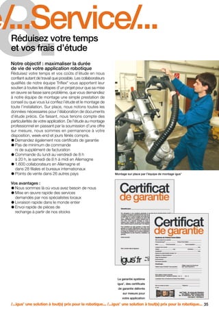 FR-ROBOTICS 11-2008

17.11.2008

17:16 Uhr

Seite 35

8.

é/...Service/...
Réduisez votre temps
et vos frais d’étude
Notre objectif : maximaliser la durée
de vie de votre application robotique

Réduisez votre temps et vos coûts d’étude en nous
confiant autant de travail que possible. Les collaborateurs
qualifiés de notre équipe Triflex vous apportent leur
soutien à toutes les étapes d’un projet pour que sa mise
en œuvre se fasse sans problème, que vous demandiez
à notre équipe de montage une simple prestation de
conseil ou que vous lui confiez l’étude et le montage de
toute l’installation. Sur place, nous notons toutes les
données nécessaires pour l’élaboration de documents
d’étude précis. Ce faisant, nous tenons compte des
particularités de votre application. De l’étude au montage
professionnel en passant par la soumission d’une offre
sur mesure, nous sommes en permanence à votre
disposition, week-end et jours fériés compris.
Demandez également nos certificats de garantie
Pas de minimum de commande
ni de supplément de facturation
Commande du lundi au vendredi de 8 h
à 20 h, le samedi de 8 h à midi en Allemagne
1.600 collaborateurs en Allemagne et
dans 28 filiales et bureaux internationaux
Points de vente dans 26 autres pays
®

Montage sur place par l’équipe de montage igus

®

Vos avantages :
Nous sommes là où vous avez besoin de nous
Mise en œuvre rapide des services
demandés par nos spécialistes locaux
Livraison rapide dans le monde entier
Envoi rapide de pièces de
rechange à partir de nos stocks

La garantie système
igus , des certificats
®

de garantie délivrés
sur mesure pour
votre application

/...igus une solution à tout(s) prix pour la robotique... /...igus une solution à tout(s) prix pour la robotique... 35
®

®

 