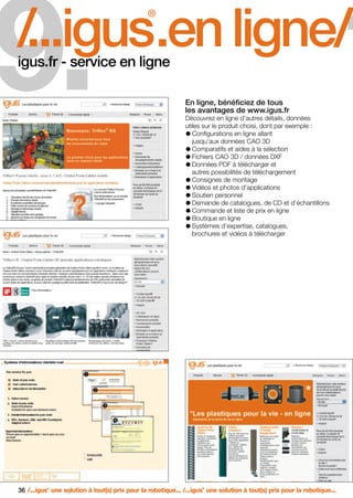 FR-ROBOTICS 11-2008

17.11.2008

9.

17:16 Uhr

Seite 36

1

/...igus.en ligne/
®

igus.fr - service en ligne

En ligne, bénéficiez de tous
les avantages de www.igus.fr
Découvrez en ligne d’autres détails, données
utiles sur le produit choisi, dont par exemple :
Configurations en ligne allant
jusqu’aux données CAO 3D
Comparatifs et aides à la sélection
Fichiers CAO 3D / données DXF
Données PDF à télécharger et
autres possibilités de téléchargement
Consignes de montage
Vidéos et photos d’applications
Soutien personnel
Demande de catalogues, de CD et d’échantillons
Commande et liste de prix en ligne
Boutique en ligne
Systèmes d’expertise, catalogues,
brochures et vidéos à télécharger

36 /...igus une solution à tout(s) prix pour la robotique... /...igus une solution à tout(s) prix pour la robotique...
®

®

 