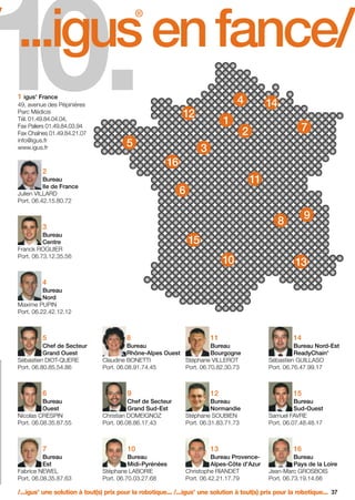 FR-ROBOTICS 11-2008

17.11.2008

17:16 Uhr

Seite 37

10.

/ ...igus en fance/
®

4

1 igus France
®

49, avenue des Pépinières
Parc Médicis
Tél. 01.49.84.04.04,
Fax Paliers 01.49.84.03.94
Fax Chaînes 01.49.84.21.07
info@igus.fr
www.igus.fr

12

5

Bureau
Ile de France
Julien VILLARD
Port. 06.42.15.80.72

7

2

3

16

2

1

14

11

6

9

8

3
Bureau
Centre
Franck ROGUIER
Port. 06.73.12.35.56

15
10

13

4
Bureau
Nord
Maxime PUPIN
Port. 06.22.42.12.12

5
Chef de Secteur
Grand Ouest
Sébastien DIOT-QUERE
Port. 06.80.85.54.86

6
Bureau
Ouest
Nicolas CRESPIN
Port. 06.08.35.87.55

7
Bureau
Est
Fabrice NEWEL
Port. 06.08.35.87.63

8

11

Bureau
Bureau
Rhône-Alpes Ouest
Bourgogne
Claudine BONETTI
Stéphane VILLEROT
Port. 06.08.91.74.45
Port. 06.70.82.30.73

9
Chef de Secteur
Grand Sud-Est
Christian DOMEIGNOZ
Port. 06.08.86.17.43

Bureau Nord-Est
ReadyChain
Sébastien GUILLASO
Port. 06.76.47.99.17
®

12

15

Bureau
Normandie
Stéphane SOUBIEN
Port. 06.31.83.71.73

Bureau
Sud-Ouest
Samuel FAVRE
Port. 06.07.48.48.17

13

16

10
Bureau
Midi-Pyrénées
Stéphane LABORIE
Port. 06.70.03.27.68

14

Bureau ProvenceAlpes-Côte d'Azur
Christophe RIANDET
Port. 06.42.21.17.79

Bureau
Pays de la Loire
Jean-Marc GROSBOIS
Port. 06.73.19.14.66

/...igus une solution à tout(s) prix pour la robotique... /...igus une solution à tout(s) prix pour la robotique... 37
®

®

 