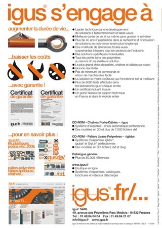 17.11.2008

17:12 Uhr

Seite 100

igus s’engage à
®

augmenter la durée de vie...

...baisser les coûts

...avec garantie !

Leader technique dans le développement
de solutions à faible frottement et faible usure
Meilleure durée de vie et ce même sans graisse ni entretien
Plus de 40 ans d’expérience dans la recherche et l’innovation
de solutions en polymères tenant plus longtemps
Une multitude de références toutes aussi
surprenantes à travers tous les secteurs de l’industrie
Des solutions spécifiques individuelles
Tous les points forts des polymères
au service d’une meilleure solution
Le plus grand choix de paliers, chaînes et câbles sur stock
Grande réacitivité
Pas de minimum de commande et
retour de marchandise facile
La solution la moins coûteuse qui fonctionne est la meilleure
Plus de 8000 tests effectués dans
les laboratoires igus chaque année
Un certificat incluant l’usure
Un grand réseau de support technique
en France et dans le monde entier
®

CD-ROM - Chaînes Porte-Câbles - xigus
Système d’expertise - choix automatique perfectionné
Des modèles en 3D et plus de 7.000 fichiers dxf

...pour en savoir plus :

CD-ROM - Paliers Lisses Polymères - xiglidur
Systèmes d’expertises iglidur ,
igubal et DryLin perfectionnés
Des modèles en 3D, fichiers dxf et dwg
®

®

®

Catalogue général
Plus de 50.000 références
www.igus.fr
Boutique en ligne
Systèmes d’expertises, catalogues,
brochures et vidéos à télécharger

.fr/...

®

®

igus SARL
49, avenue des Pépinières Parc Médicis - 94832 Fresnes
Tél. : 01.49.84.04.04 Fax : 01.49.84.21.07
info@igus.fr www.igus.fr
igus se réserve le droit d’effectuer toute modification technique dans ce catalogue MAT0071360.3 - 11/2008
®

r
/.

Les Termes "DryLin", "Easy Chain", "iglidur", "igubal", "igus", "Chainflex", "ReadyChain", "Triflex", "TwisterChain" et "vector" sont des marques protégées en République fédérale d’Allemagne et les cas échéant à niveau international.

FR-ROBOTICS 11-2008

/C

 