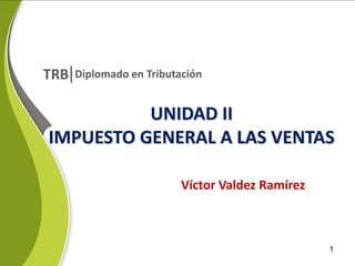 TRB

Diplomado en Tributación

UNIDAD II
IMPUESTO GENERAL A LAS VENTAS
Víctor Valdez Ramírez

1

 