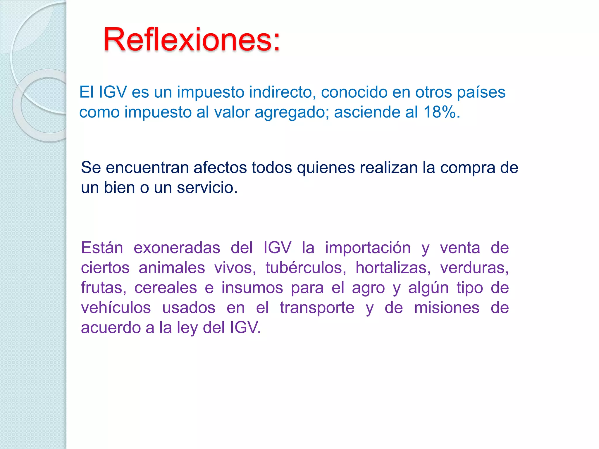 Reflexiones:
El IGV es un impuesto indirecto, conocido en otros países
como impuesto al valor agregado; asciende al 18%.
Se encuentran afectos todos quienes realizan la compra de
un bien o un servicio.
Están exoneradas del IGV la importación y venta de
ciertos animales vivos, tubérculos, hortalizas, verduras,
frutas, cereales e insumos para el agro y algún tipo de
vehículos usados en el transporte y de misiones de
acuerdo a la ley del IGV.
 