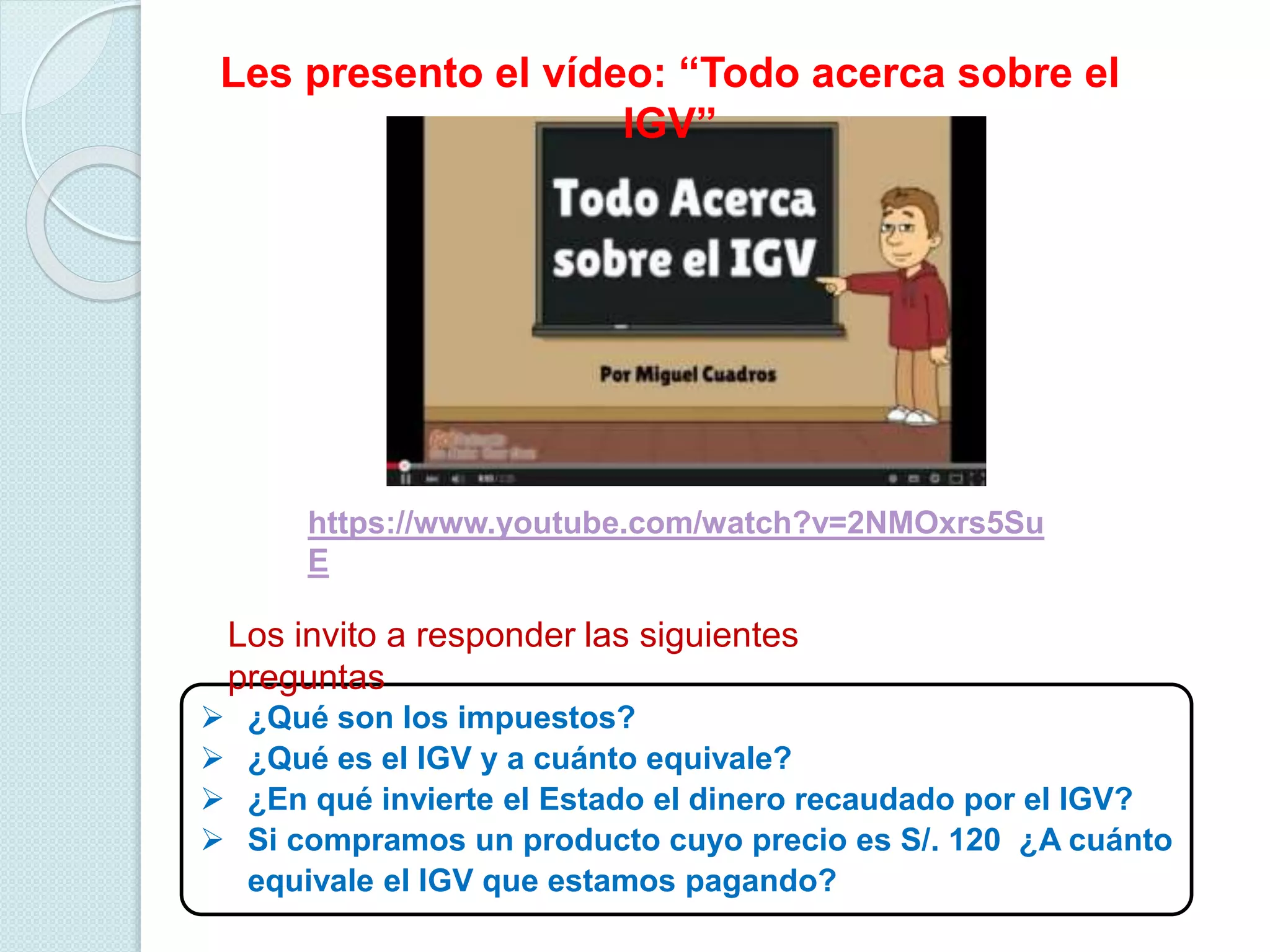 https://www.youtube.com/watch?v=2NMOxrs5Su
E
Les presento el vídeo: “Todo acerca sobre el
IGV”
 ¿Qué son los impuestos?
 ¿Qué es el IGV y a cuánto equivale?
 ¿En qué invierte el Estado el dinero recaudado por el IGV?
 Si compramos un producto cuyo precio es S/. 120 ¿A cuánto
equivale el IGV que estamos pagando?
Los invito a responder las siguientes
preguntas
 