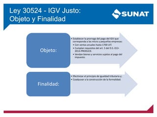 Ley 30524 - IGV Justo:
Objeto y Finalidad
• Establecer la prorroga del pago del IGV que
corresponda a las micro y pequeñas empresas:
• Con ventas anuales hasta 1700 UIT.
• Cumplan requisitos del art. 5 del D.S. 013-
2013-PRODUCE.
• Vendan bienes y servicios sujetos al pago del
impuesto.
Objeto:
• Efectivizar el principio de igualdad tributaria y;
• Coadyuvar a la construcción de la formalidad.
Finalidad:
 