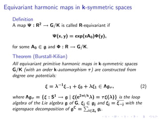 Equivariant harmonic maps in k-symmetric spaces
   Deﬁnition
   A map Ψ : R2 → G/K is called R-equivariant if

                      Ψ(x, y) = exp(xA0 )Φ(y),

   for some A0 ∈ g and Φ : R → G/K.

   Theorem (Burstall-Kilian)
   All equivariant primitive harmonic maps in k-symmetric spaces
   G/K (with an order k-automorphism τ ) are constructed from
   degree one potentials:

                   ξ = λ−1 ξ−1 + ξ0 + λξ1 ∈ Λgτ ,                  (2)

   where Λgτ = {ξ : S1 → g | ξ(e2πi/k λ) = τ ξ(λ)} is the loop
   algebra of the Lie algebra g of G, ξj ∈ gj and ξj = ξ−j with the
   eigenspace decomposition of gC = i∈Zk gi .
 