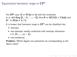 Equivariant harmonic maps in CPn


   For CPn case, G = SU(n + 1) with the involution
   σ = Ad diag [1, −1, . . . , −1], thus K = S(U(1) × U(n)) and
   GC = SL(n + 1, C).
   It is known that harmonic maps in CPn can be classiﬁed into
       isotropic,
       non-isotropic weakly conformal with isotropic dimension
       r ∈ {1, . . . , n − 1},
       non-conformal.
   Problem: Which degree one potentials are corresponding to the
   above cases?
 