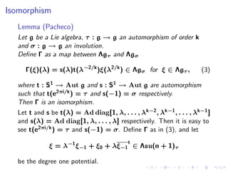Isomorphism
  Lemma (Pacheco)
  Let g be a Lie algebra, τ : g → g an automorphism of order k
  and σ : g → g an involution.
  Deﬁne Γ as a map between Λgτ and Λgσ

    Γ(ξ)(λ) = s(λ)t(λ−2/k )ξ(λ2/k ) ∈ Λgσ for ξ ∈ Λgτ ,                (3)

  where t : S1 → Aut g and s : S1 → Aut g are automorphism
  such that t(e2πi/k ) = τ and s(−1) = σ respectively.
  Then Γ is an isomorphism.
  Let t and s be t(λ) = Ad diag[1, λ, . . . , λ k−2 , λk−1 , . . . , λk−1 ]
  and s(λ) = Ad diag[1, λ, . . . , λ] respectively. Then it is easy to
  see t(e2πi/k ) = τ and s(−1) = σ. Deﬁne Γ as in (3), and let
                                           t
             ξ = λ−1 ξ−1 + ξ0 + λξ−1 ∈ Λsu(n + 1)τ

  be the degree one potential.
 