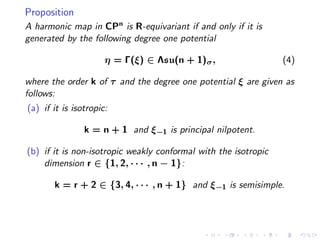 Proposition
A harmonic map in CPn is R-equivariant if and only if it is
generated by the following degree one potential

                      η = Γ(ξ) ∈ Λsu(n + 1)σ ,                   (4)

where the order k of τ and the degree one potential ξ are given as
follows:
(a) if it is isotropic:

                k = n + 1 and ξ−1 is principal nilpotent.

(b) if it is non-isotropic weakly conformal with the isotropic
    dimension r ∈ {1, 2, · · · , n − 1}:

       k = r + 2 ∈ {3, 4, · · · , n + 1} and ξ−1 is semisimple.
 
