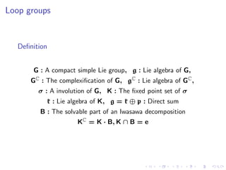 Loop groups


   Deﬁnition


       G : A compact simple Lie group, g : Lie algebra of G,
      GC : The complexiﬁcation of G, gC : Lie algebra of GC ,
         σ : A involution of G, K : The ﬁxed point set of σ
           k : Lie algebra of K, g = k ⊕ p : Direct sum
         B : The solvable part of an Iwasawa decomposition
                      KC = K · B, K ∩ B = e
 
