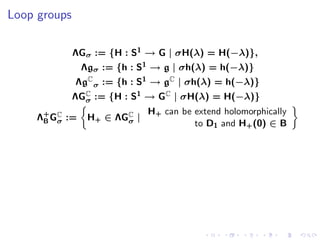 Loop groups

              ΛGσ := {H : S1 → G | σH(λ) = H(−λ)},
                Λgσ := {h : S1 → g | σh(λ) = h(−λ)}
              ΛgC σ := {h : S1 → gC | σh(λ) = h(−λ)}
              ΛGC := {H : S1 → GC | σH(λ) = H(−λ)}
                σ
                              H+ can be extend holomorphically
     Λ+ GC :=
      B σ        H+ ∈ ΛGC |
                        σ               to D1 and H+ (0) ∈ B
 