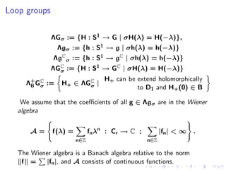 Loop groups

              ΛGσ := {H : S1 → G | σH(λ) = H(−λ)},
                Λgσ := {h : S1 → g | σh(λ) = h(−λ)}
               ΛgC σ := {h : S1 → gC | σh(λ) = h(−λ)}
              ΛGC := {H : S1 → GC | σH(λ) = H(−λ)}
                σ
                                  H+ can be extend holomorphically
     Λ+ GC :=
      B σ         H+ ∈ ΛGC |
                         σ                  to D1 and H+ (0) ∈ B

    We assume that the coeﬃcients of all g ∈ Λg σ are in the Wiener
   algebra


       A=     f(λ) =         fn λn : C r → C ;         |fn | < ∞ .
                       n∈Z                       n∈Z

   The Wiener algebra is a Banach algebra relative to the norm
    f =    |fn |, and A consists of continuous functions.
 