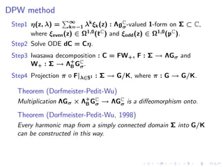 DPW method
 Step1 η(z, λ) = ∞ λk ξk (z) : ΛgC -valued 1-form on Σ ⊂ C,
                     k=−1               σ
       where ξeven (z) ∈ Ω1,0 (kC ) and ξodd (z) ∈ Ω1,0 (pC ).
 Step2 Solve ODE dC = Cη.
 Step3 Iwasawa decomposition : C = FW + , F : Σ → ΛGσ and
       W+ : Σ → Λ + GC .
                   B σ
 Step4 Projection π ◦ F|λ∈S1 : Σ → G/K, where π : G → G/K.

  Theorem (Dorfmeister-Pedit-Wu)
  Multiplication ΛGσ × Λ+ GC → ΛGC is a diﬀeomorphism onto.
                        B σ      σ

  Theorem (Dorfmeister-Pedit-Wu, 1998)
  Every harmonic map from a simply connected domain Σ into G/K
  can be constructed in this way.
 