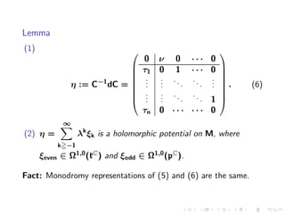 Lemma
(1)                                                       
                                    0 ν 0 ···          0
                            
                                   τ1 0 1 · · ·       0 
                                                         
                      −1
                                    . . ..
                                     . .       ..      .
                                                       . 
                η := C dC =         . .     .     .   . .      (6)
                                     . . ..
                                                        
                                    . .       ..        
                                    . .     .     .   1 
                                    τn 0 · · · · · ·   0
            ∞
(2) η =           λk ξk is a holomorphic potential on M, where
           k −1
      ξeven ∈ Ω1,0 (kC ) and ξodd ∈ Ω1,0 (pC ).

Fact: Monodromy representations of (5) and (6) are the same.
 