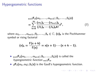 Hypergeometric functions


                       n+1 Fn (α1 , . . . , αn+1 ; β1 , . . . , βn |z)
                          ∞
                               (α1 )k · · · (αn+1 )k k
                       =                                  z ,             (7)
                           k=0
                                 (β1 )k · · · (βn )k k!

   where α1 , . . . , αn+1 , β1 , . . . , βn ∈ C, (x)k is the Pochhammer
   symbol or rising factorial

                        Γ(x + k)
              (x)k =             = x(x + 1) · · · (x + k − 1).
                          Γ(x)


        n+1 Fn (α1 , . . . , αn+1 ; β1 , . . . , βn |z) is called the
        hypergeometric function n+1 Fn .
        2 F1 (α1 , α2 ; β1 |z)   is the Gauß’s hypergeometric function.
 