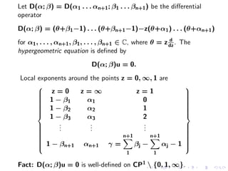 Let D(α; β) = D(α1 . . . αn+1 ; β1 . . . βn+1 ) be the diﬀerential
operator
D(α; β) = (θ+β1 −1) . . . (θ+βn+1 −1)−z(θ+α1 ) . . . (θ+αn+1 )
                                                           d
for α1 , . . . , αn+1 , β1 , . . . , βn+1 ∈ C, where θ = z dz . The
hypergeometric equation is deﬁned by
                            D(α; β)u = 0.
Local exponents around the points z = 0, ∞, 1 are
                                                               
       z=0
                   z=∞                z=1                      
                                                                
       1−β           α1                  0                     
      
      
               1                                               
                                                                
                                                                
       1 − β2
      
                     α2                  1
                                                                
                                                                
                                                                
                                                               
          1 − β3      α3                  2
                                                               
             .
             .         .
                       .                  .
                                          .
      
      
      
            .         .                  .                     
                                                                
                                                                
                                                                
      
      
                                  n+1      n+1                 
                                                                
                                                                
       1 − βn+1 αn+1 γ =
      
                                      βj −     αj − 1
                                                                
                                                                
                                                                
                                                               
                                          1         1

Fact: D(α; β)u = 0 is well-deﬁned on CP 1  {0, 1, ∞}.
 