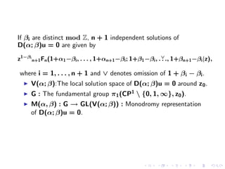 If βi are distinct mod Z, n + 1 independent solutions of
D(α; β)u = 0 are given by

z1−βi n+1 Fn (1+α1 −βi , . . . , 1+αn+1 −βi ; 1+β1 −βi , . ∨ ., 1+βn+1 −βi |z),
                                                           .

where i = 1, . . . , n + 1 and ∨ denotes omission of 1 + β i − βi .
     V(α; β):The local solution space of D(α; β)u = 0 around z 0 .
     G : The fundamental group π1 (CP1  {0, 1, ∞}, z0 ).
     M(α, β) : G → GL(V(α; β)) : Monodromy representation
     of D(α; β)u = 0.
 