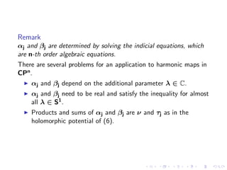 Remark
αj and βj are determined by solving the indicial equations, which
are n-th order algebraic equations.
There are several problems for an application to harmonic maps in
CPn .
    αj and βj depend on the additional parameter λ ∈ C.
    αj and βj need to be real and satisfy the inequality for almost
    all λ ∈ S1 .
    Products and sums of αj and βj are ν and τj as in the
    holomorphic potential of (6).
 