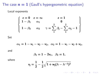 The case n = 1 (Gauß’s hypergeometric equation)
   Local exponents
                                                                
            z=0
                        z=∞                    z=1              
                                                                 
            1−β          α1                     0               
                    1                                           
                                            2          2
            1 − β2
           
                          α2          γ=       βj −       αj − 1 
                                                                  
                                                                  
                                                                 
                                            1          1

   Set

           α1 = 1 − v 1 − v 2 − v 3 , α 2 = 1 − v 1 − v 2 + v 3 ,

   and
                         β1 = 1 − 2v1 , β2 = 1,
   where
                           1       1
                    vj =       −       1 + wj (λ − λ−1 )2
                           2       2
 